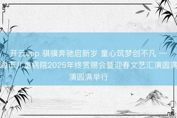 开云app 骐骥奔驰启新岁 童心筑梦创不凡 ——上海市儿童病院2025年终赏赐会暨迎春文艺汇演圆满举行