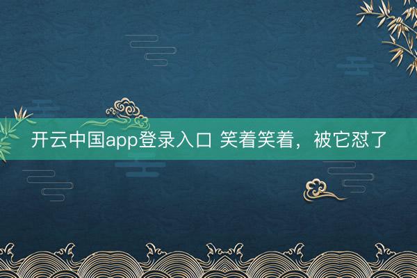 开云中国app登录入口 笑着笑着，被它怼了