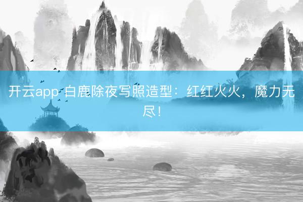 开云app 白鹿除夜写照造型：红红火火，<a href=