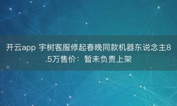 开云app 宇树客服修起春晚同款机器东说念主8.5万售价：暂未负责上架