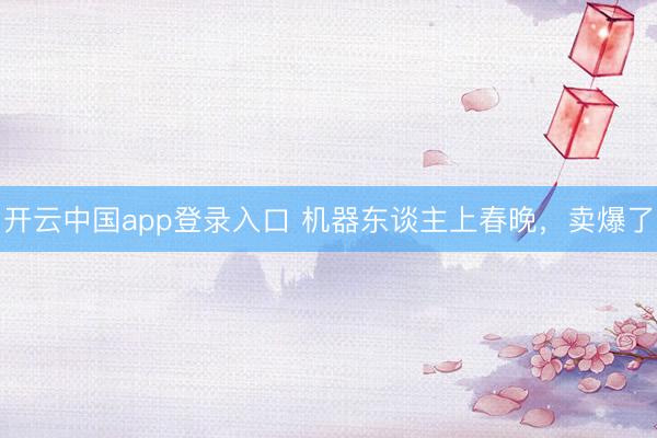 开云中国app登录入口 机器东谈主上春晚，卖爆了