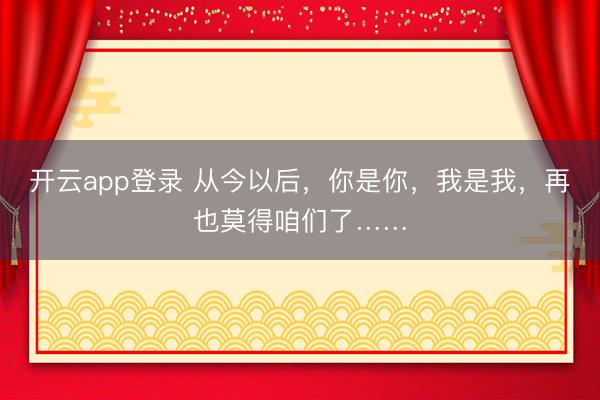 开云app登录 从今以后,你是你,我是我,再也莫得咱们了……
