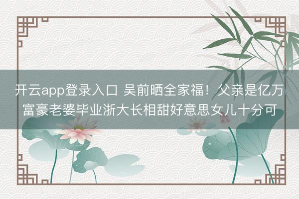 开云app登录入口 吴前晒全家福！父亲是亿万富豪老婆毕业浙大长相甜好意思女儿十分可