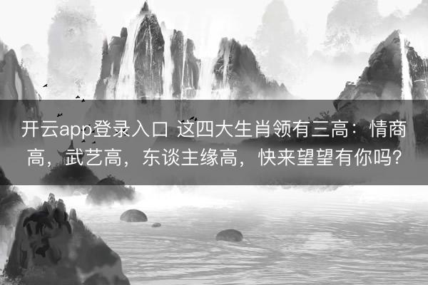 开云app登录入口 这四大生肖领有三高:情商高,武艺高,东谈主缘高,快来望望有你吗?