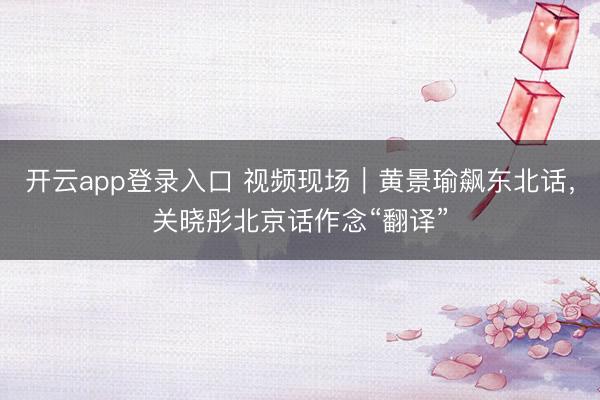 开云app登录入口 视频现场|黄景瑜飙东北话,关晓彤北京话作念“翻译”
