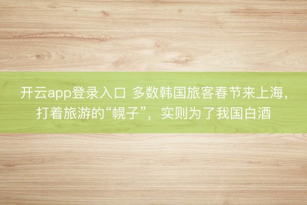 开云app登录入口 多数韩国旅客春节来上海,打着旅游的“幌子”,实则为了我国白酒