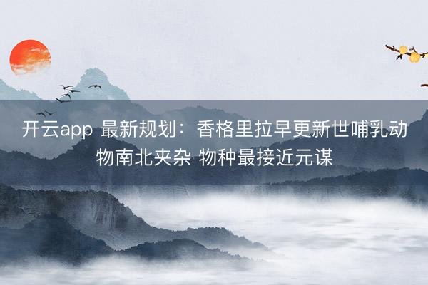 开云app 最新规划:香格里拉早更新世哺乳动物南北夹杂 物种最接近元谋
