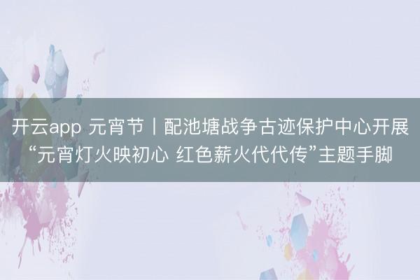 开云app 元宵节丨配池塘战争古迹保护中心开展“元宵灯火映初心 红色薪火代代传”主题手脚