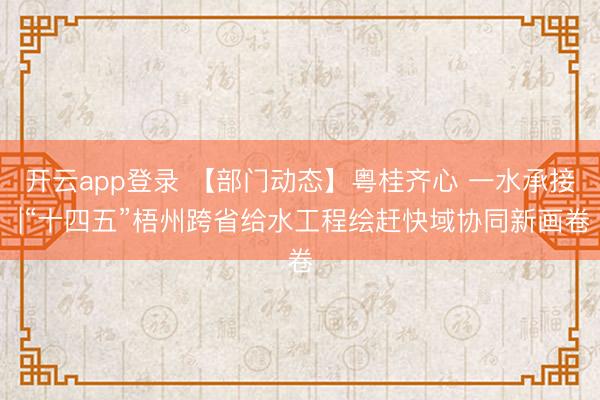 开云app登录 【部门动态】粤桂齐心 一水承接 |“十四五”梧州跨省给水工程绘赶快域协同新画卷