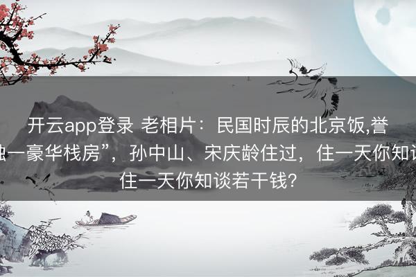 开云app登录 老相片：民国时辰的北京饭，誉为“远东独一豪华栈房”，孙中山、宋庆龄住过，住一天你知谈若干钱？