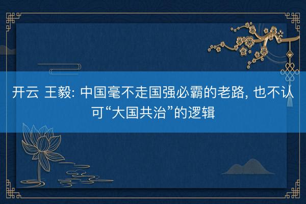 开云 王毅: 中国毫不走国强必霸的老路, 也不认可“大国共治”的逻辑
