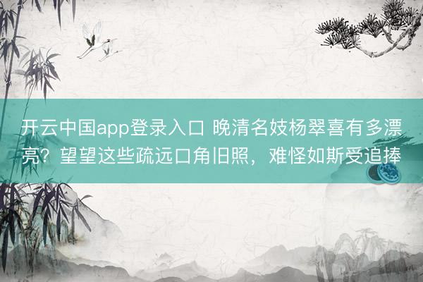 开云中国app登录入口 晚清名妓杨翠喜有多漂亮?望望这些疏远口角旧照,难怪如斯受追捧