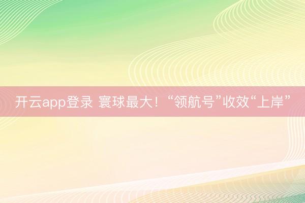 开云app登录 寰球最大!“领航号”收效“上岸”