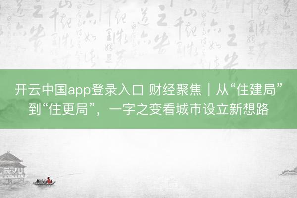 开云中国app登录入口 财经聚焦|从“住建局”到“住更局”,一字之变看城市设立新想路