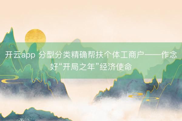 开云app 分型分类精确帮扶个体工商户——作念好“开局之年”经济使命