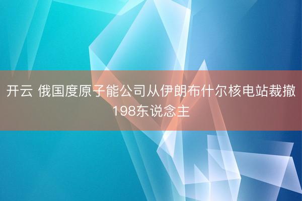 开云 俄国度原子能公司从伊朗布什尔核电站裁撤198东说念主