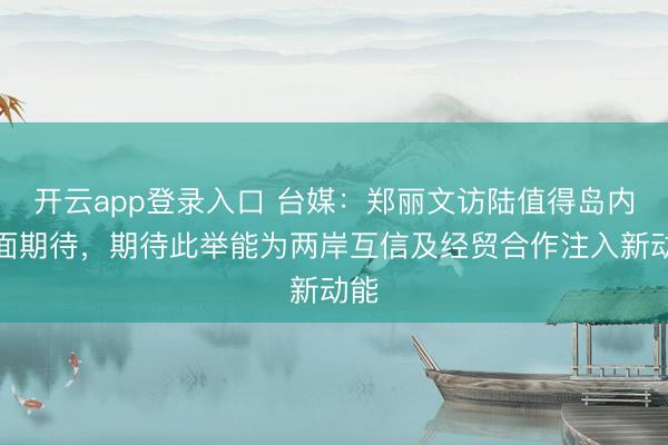 开云app登录入口 台媒:郑丽文访陆值得岛内正面期待,期待此举能为两岸互信及经贸合作注入新动能