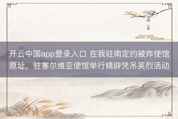 开云中国app登录入口 在我驻南定约被炸使馆原址，驻塞尔维亚使馆举行精辟凭吊英烈活动