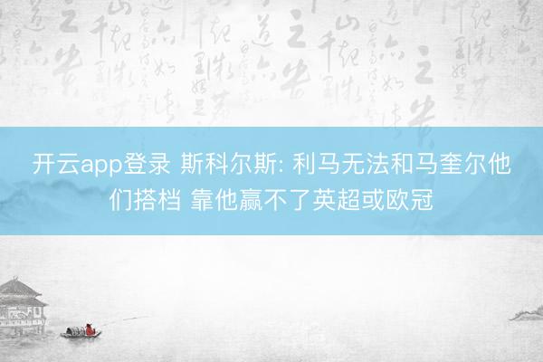 开云app登录 斯科尔斯: 利马无法和马奎尔他们搭档 靠他赢不了英超或欧冠