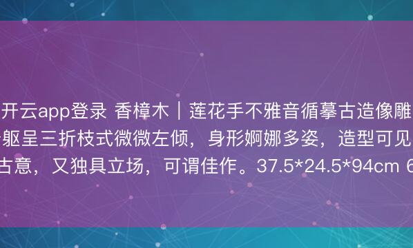 开云app登录 香樟木｜莲花手不雅音循摹古造像雕琢，神态富裕，两颐丰满，身躯呈三折枝式微微左倾，身形婀娜多姿，造型可见佛典古意，<a href=