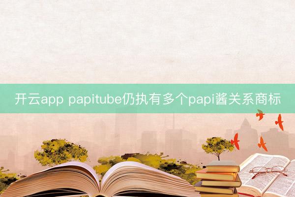 开云app papitube仍执有多个papi酱关系商标
