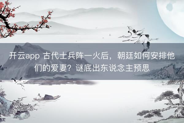 开云app 古代士兵阵一火后，朝廷如何安排他们的爱妻？谜底出东说念主预思