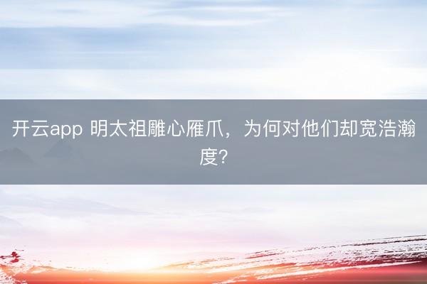 开云app 明太祖雕心雁爪,为何对他们却宽浩瀚度?