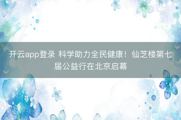 开云app登录 科学助力全民健康！仙芝楼第七届公益行在北京启幕