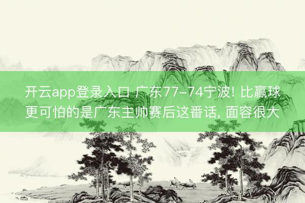开云app登录入口 广东77-74宁波! 比赢球更可怕的是广东主帅赛后这番话， 面容很大