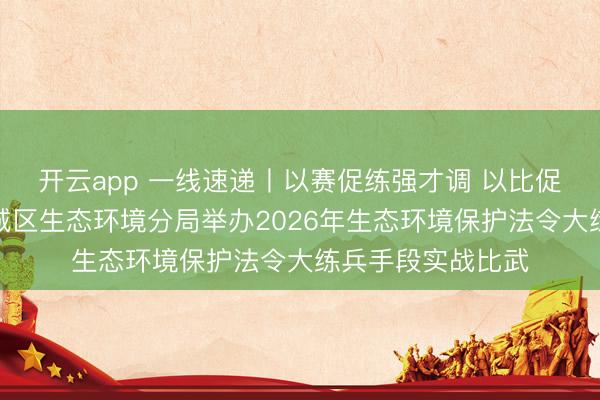 开云app 一线速递丨以赛促练强才调 以比促干砺精兵——越城区生态环境分局举办2026年生态环境保护法令大练兵手段实战比武