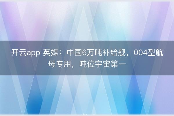 开云app 英媒：中国6万吨补给舰，004型航母专用，吨位宇宙第一