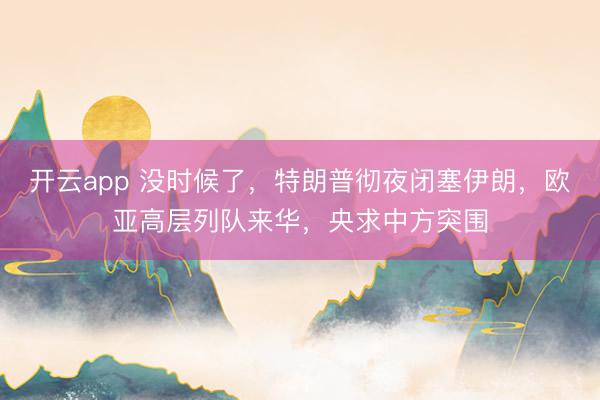 开云app 没时候了，特朗普彻夜闭塞伊朗，欧亚高层列队来华，央求中方突围