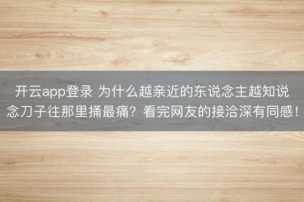 开云app登录 为什么越亲近的东说念主越知说念刀子往那里捅最痛?看完网友的接洽深有同感!