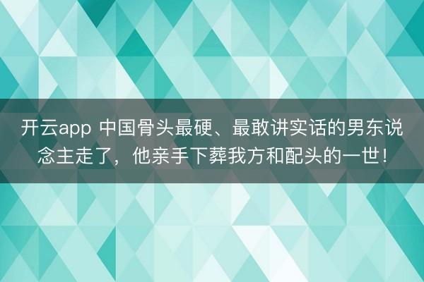 开云app 中国骨头最硬、最敢讲实话的男东说念主走了，他亲手下葬我方和配头的一世！