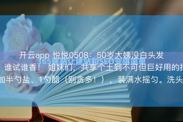 开云app 悦悦0508：50岁大姨没白头发诀要！就靠一瓶盐醋水，谁试谁香！ 姐妹们，共享个土到不可但巨好用的招！矿泉水瓶里加半勺盐、1勺醋（别贪多！），装满水摇匀。洗头后用这水浇一遍再冲，头发3天不油还顺...