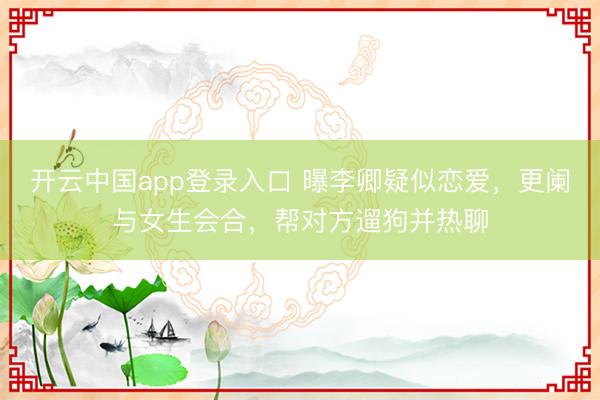 开云中国app登录入口 曝李卿疑似恋爱，更阑与女生会合，帮对方遛狗并热聊