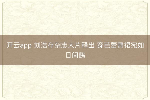 开云app 刘浩存杂志大片释出 穿芭蕾舞裙宛如日间鹅