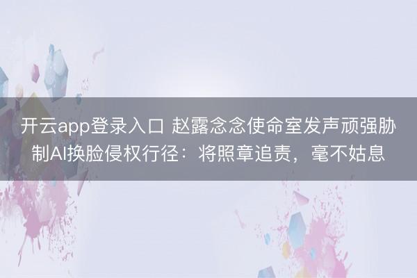 开云app登录入口 赵露念念使命室发声顽强胁制AI换脸侵权行径：将照章追责，毫不姑息