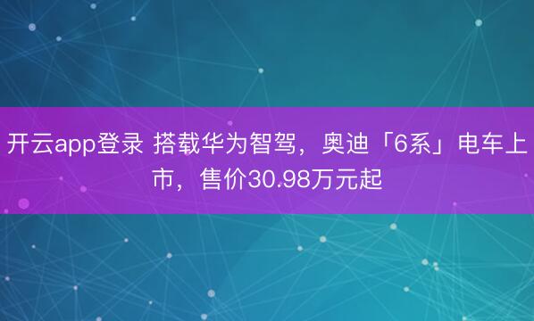开云app登录 搭载华为智驾，奥迪「6系」电车上市，售价30.98万元起