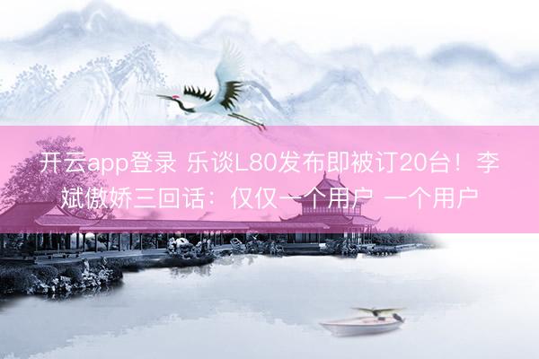 开云app登录 乐谈L80发布即被订20台！李斌傲娇三回话：仅仅一个用户 一个用户