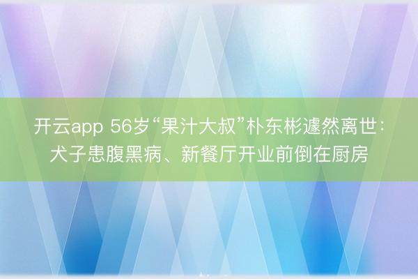 开云app 56岁“果汁大叔”朴东彬遽然离世：犬子患腹黑病、新餐厅开业前倒在厨房