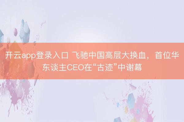 开云app登录入口 飞驰中国高层大换血，首位华东谈主CEO在“古迹”中谢幕