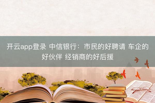 开云app登录 中信银行：市民的好聘请 车企的好伙伴 经销商的好后援