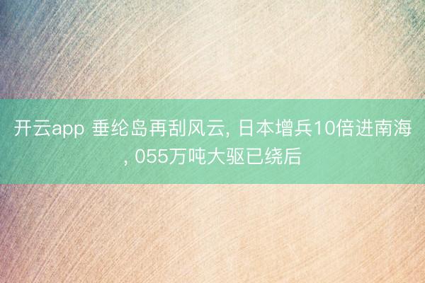 开云app 垂纶岛再刮风云， 日本增兵10倍进南海， 055万吨大驱已绕后