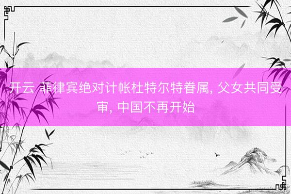 开云 菲律宾绝对计帐杜特尔特眷属， 父女共同受审， 中国不再开始
