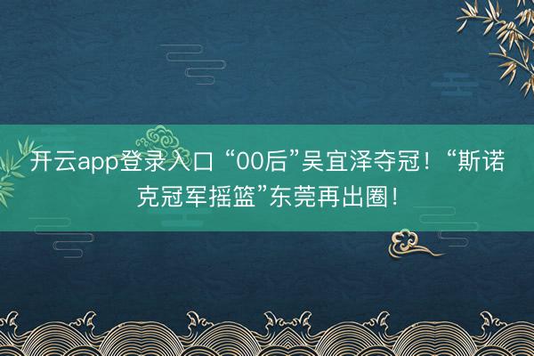 开云app登录入口 “00后”吴宜泽夺冠！“斯诺克冠军摇篮”东莞再出圈！