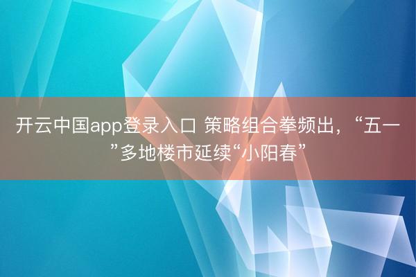 开云中国app登录入口 策略组合拳频出，“五一”多地楼市延续“小阳春”