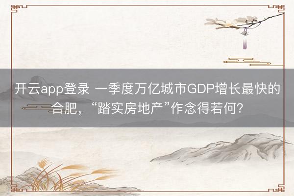 开云app登录 一季度万亿城市GDP增长最快的合肥，“踏实房地产”作念得若何？