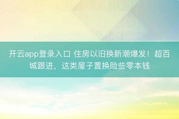 开云app登录入口 住房以旧换新潮爆发！超百城跟进，这类屋子置换险些零本钱