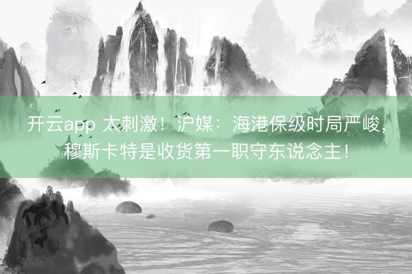 开云app 太刺激！沪媒：海港保级时局严峻，穆斯卡特是收货第一职守东说念主！